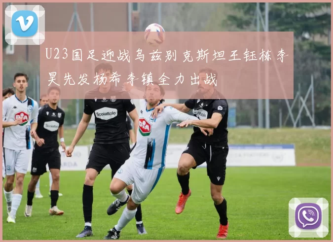 U23国足迎战乌兹别克斯坦王钰栋李昊先发杨希李镇全力出战