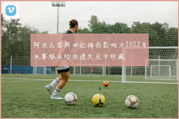 阿尔瓦雷斯回忆梅西影响力2022年决赛球衣险些遗失至今珍藏