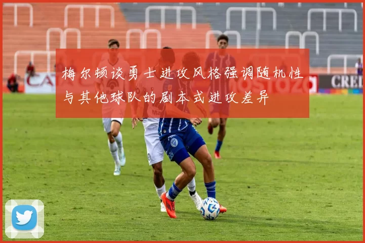 梅尔顿谈勇士进攻风格强调随机性与其他球队的剧本式进攻差异