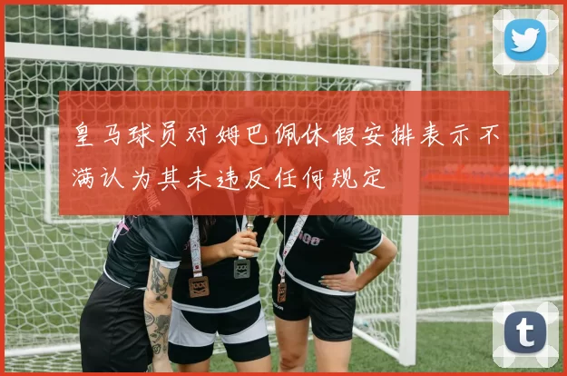 皇马球员对姆巴佩休假安排表示不满认为其未违反任何规定