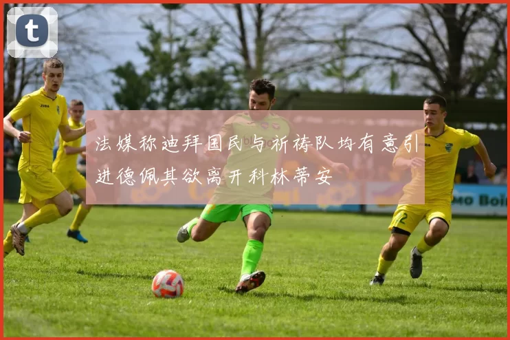 法媒称迪拜国民与祈祷队均有意引进德佩其欲离开科林蒂安