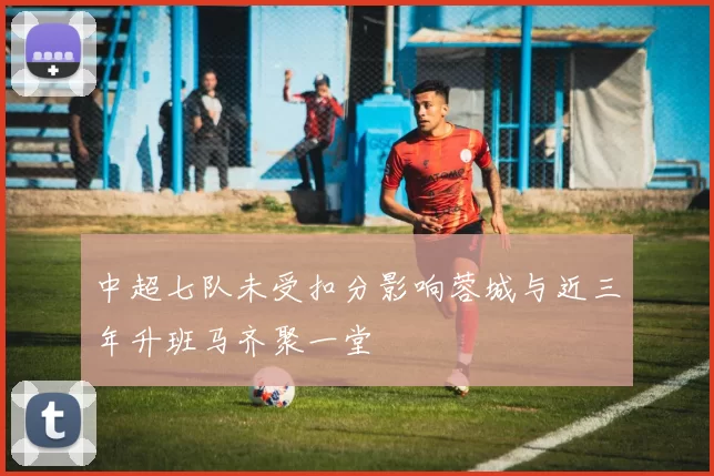 中超七队未受扣分影响蓉城与近三年升班马齐聚一堂