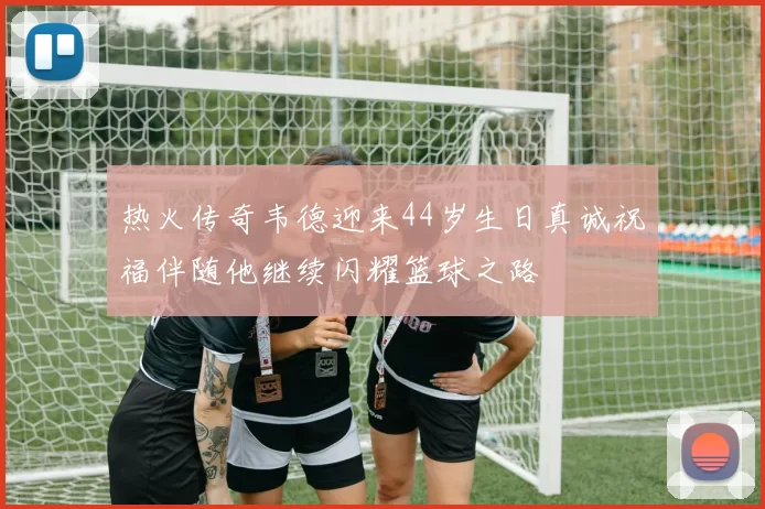 热火传奇韦德迎来44岁生日真诚祝福伴随他继续闪耀篮球之路