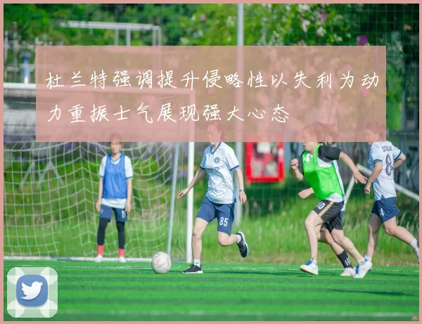 杜兰特强调提升侵略性以失利为动力重振士气展现强大心态