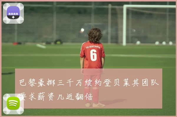 巴黎豪掷三千万续约登贝莱其团队要求薪资几近翻倍
