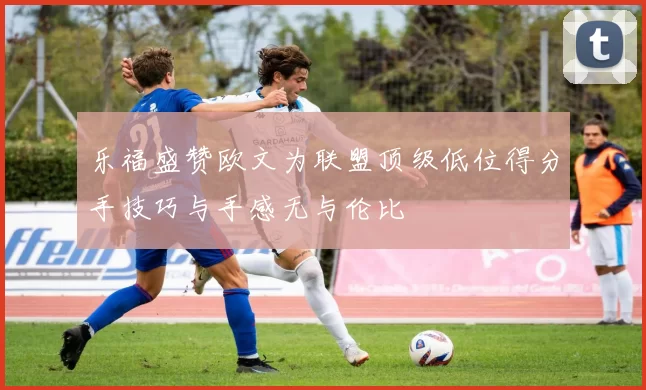 乐福盛赞欧文为联盟顶级低位得分手技巧与手感无与伦比