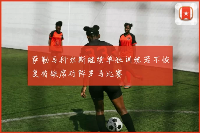 萨勒马科尔斯继续单独训练若不恢复将缺席对阵罗马比赛