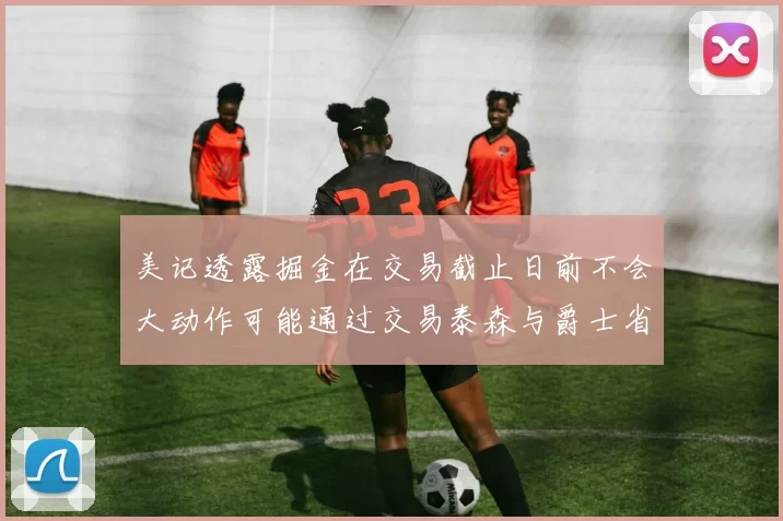 美记透露掘金在交易截止日前不会大动作可能通过交易泰森与爵士省钱